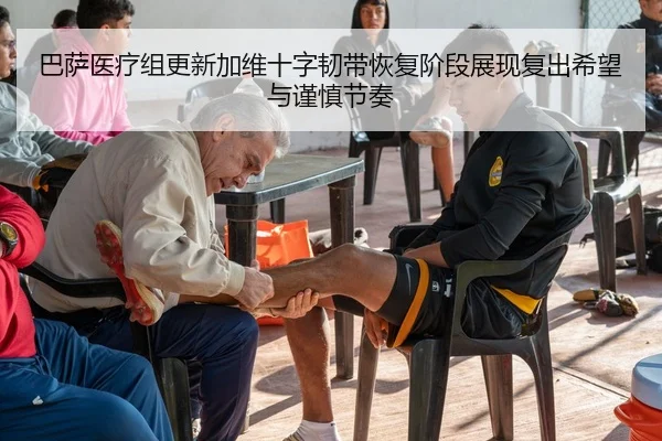 巴萨医疗组更新加维十字韧带恢复阶段展现复出希望与谨慎节奏