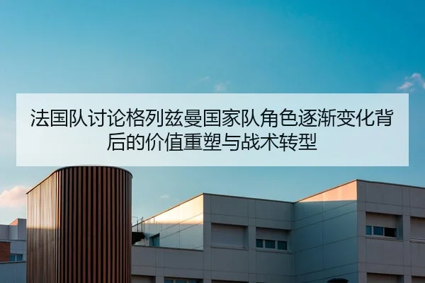 法国队讨论格列兹曼国家队角色逐渐变化背后的价值重塑与战术转型